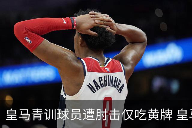 皇马青训球员遭肘击仅吃黄牌 皇马电视台怒斥：他彻底失控了
