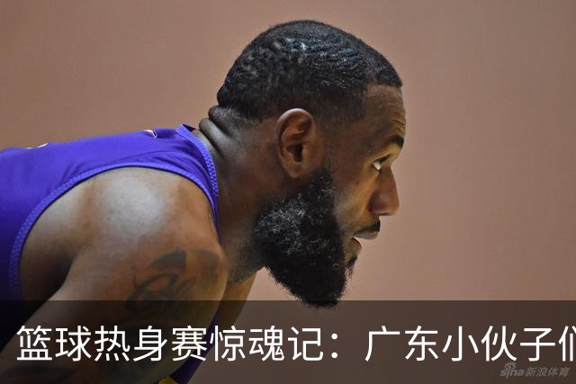 篮球热身赛惊魂记：广东小伙子们的火拼大戏