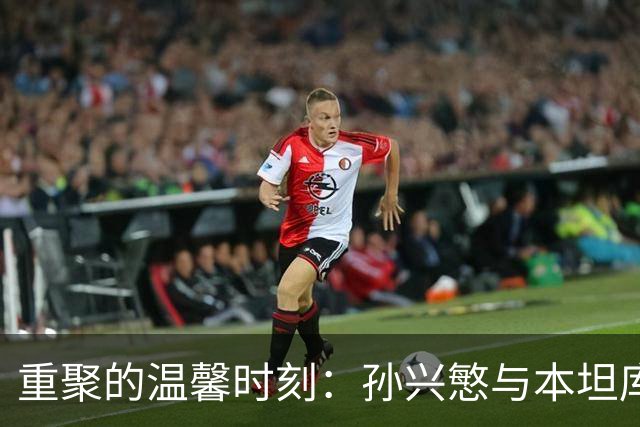 重聚的温馨时刻：孙兴慜与本坦库尔的友谊秀