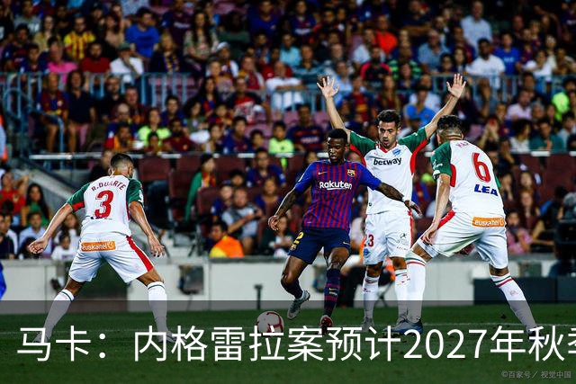 马卡：内格雷拉案预计2027年秋季开庭，同年年底前或将宣判